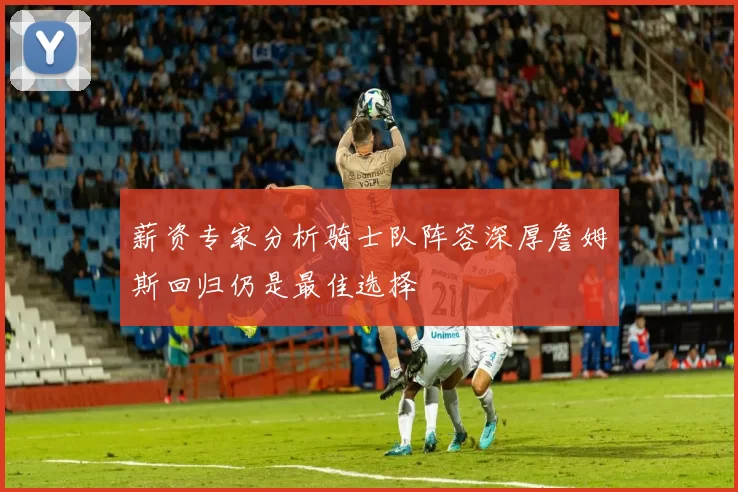 薪资专家分析骑士队阵容深厚詹姆斯回归仍是最佳选择