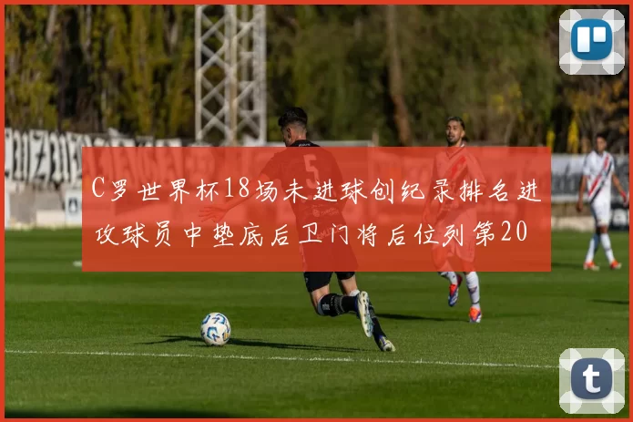 C罗世界杯18场未进球创纪录排名进攻球员中垫底后卫门将后位列第20