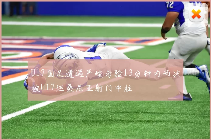 U17国足遭遇严峻考验13分钟内两次被U17坦桑尼亚射门中柱