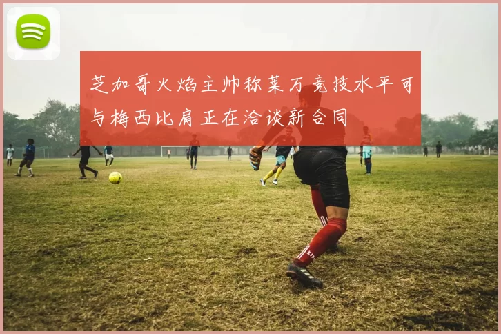 芝加哥火焰主帅称莱万竞技水平可与梅西比肩正在洽谈新合同