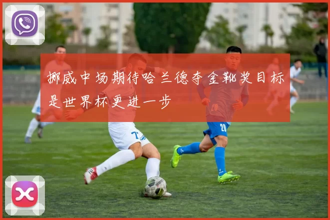 挪威中场期待哈兰德夺金靴奖目标是世界杯更进一步