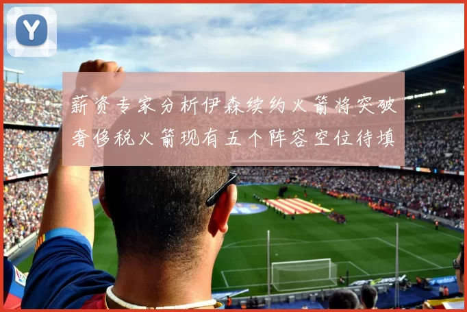 薪资专家分析伊森续约火箭将突破奢侈税火箭现有五个阵容空位待填补